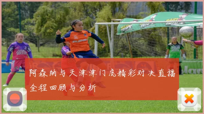 阿森纳与天津津门虎精彩对决直播全程回顾与分析