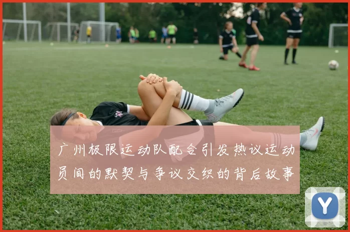 广州极限运动队配合引发热议运动员间的默契与争议交织的背后故事
