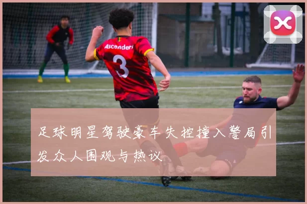 足球明星驾驶豪车失控撞入警局引发众人围观与热议