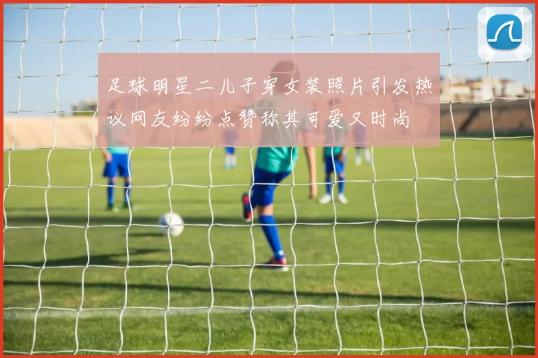 足球明星二儿子穿女装照片引发热议网友纷纷点赞称其可爱又时尚