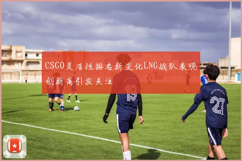CSGO灵活性排名新变化LNG战队表现创新高引发关注