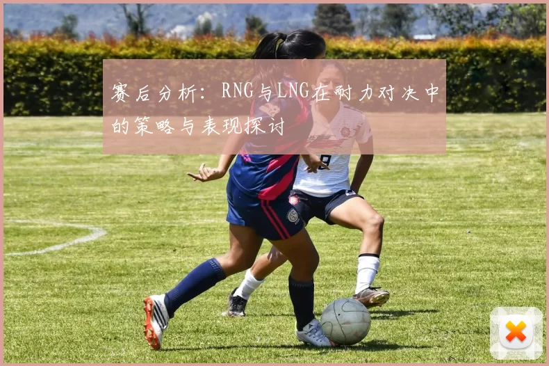 赛后分析：RNG与LNG在耐力对决中的策略与表现探讨
