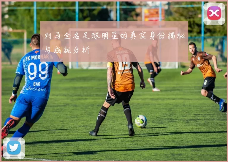 利马全名足球明星的真实身份揭秘与成就分析