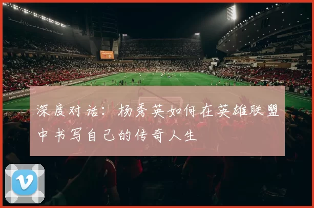 深度对话：杨秀英如何在英雄联盟中书写自己的传奇人生