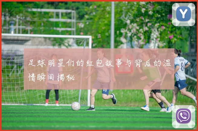 足球明星们的红包故事与背后的温情瞬间揭秘