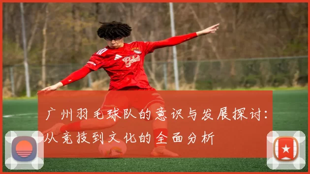 广州羽毛球队的意识与发展探讨：从竞技到文化的全面分析