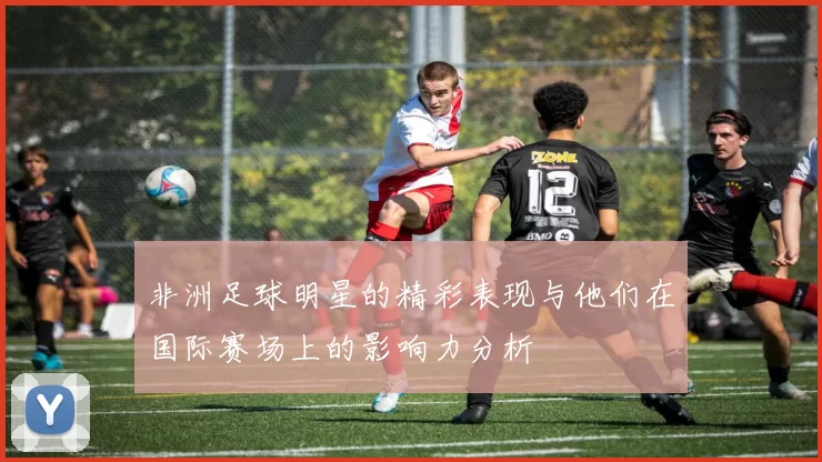 非洲足球明星的精彩表现与他们在国际赛场上的影响力分析